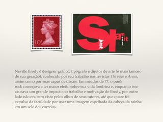 Neville Brody é designer gráfico, tipógrafo e diretor de arte (o mais famoso 
de sua geração), conhecido por seu trabalho nas revistas The Face e Arena, 
assim como por suas capas de discos. Em meados de 77, o punk 
rock começava a ter maior efeito sobre sua vida londrina e, enquanto isso 
causava um grande impacto no trabalho e motivação de Brody, por outro 
lado não era bem visto pelos olhos de seus tutores, até que quase foi 
expulso da faculdade por usar uma imagem espelhada da cabeça da rainha 
em um selo dos correios. 
 