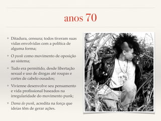 anos 70 
❖ Ditadura, censura; todos tiveram suas 
vidas envolvidas com a política de 
alguma forma; 
❖ O punk como movimento de oposição 
ao sistema; 
❖ Tudo era permitido, desde libertação 
sexual e uso de drogas até roupas e 
cortes de cabelo ousados; 
❖ Vivienne desenvolve seu pensamento 
e vida profissional baseados na 
irregularidade do movimento punk; 
❖ Dama do punk, acredita na força que 
ideias têm de gerar ações. 
 