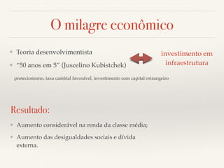 O milagre econômico 
❖ Teoria desenvolvimentista 
❖ “50 anos em 5” (Juscelino Kubistchek) 
investimento em 
infraestrutura 
protecionismo, taxa cambial favorável, investimento com capital estrangeiro 
Resultado: 
❖ Aumento considerável na renda da classe média; 
❖ Aumento das desigualdades sociais e dívida 
externa. 
 