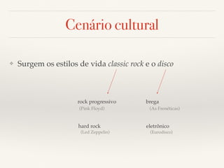 Cenário cultural 
❖ Surgem os estilos de vida classic rock e o disco 
rock progressivo 
(Pink Floyd) 
hard rock 
(Led Zeppelin) 
brega 
(As Frenéticas) 
eletrônico 
(Eurodisco) 
 