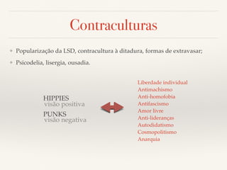 Contraculturas 
❖ Popularização da LSD, contracultura à ditadura, formas de extravasar; 
❖ Psicodelia, lisergia, ousadia. 
HIPPIES 
visão positiva 
PUNKS 
visão negativa 
Liberdade individual 
Antimachismo 
Anti-homofobia 
Antifascismo 
Amor livre 
Anti-lideranças 
Autodidatismo 
Cosmopolitismo 
Anarquia 
 