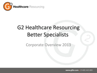 G2 Healthcare Resourcing
   Better Specialists
   Corporate Overview 2013
 