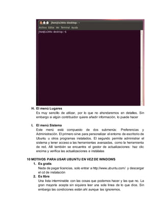 H. El menú Lugares
Es muy sencillo de utilizar, por lo que no ahondaremos en detalles. Sin
embargo si algún contribuidor quiere añadir información, lo puede hacer
I. El menú Sistema
Este menú está compuesto de dos submenús: Preferencias y
Administración. El primero sirve para personalizar el entorno de escritorio de
Ubuntu u otros programas instalados. El segundo permite administrar el
sistema y tener acceso a las herramientas avanzadas, como la herramienta
de red. Allí también se encuentra el gestor de actualizaciones: haz clic
encima y verifica las actualizaciones e instálalas
10 MOTIVOS PARA USAR UBUNTU EN VEZ DE WINDOWS
1. Es gratis
Nada de pagar licencias, solo entrar a http://www.ubuntu.com/ y descargar
el cd de instalación
2. Es libre
Una lista interminable con las cosas que podemos hacer y las que no. La
gran mayoría acepta sin siquiera leer una sola linea de lo que dice. Sin
embargo las condiciones están ahí aunque las ignoremos.
 