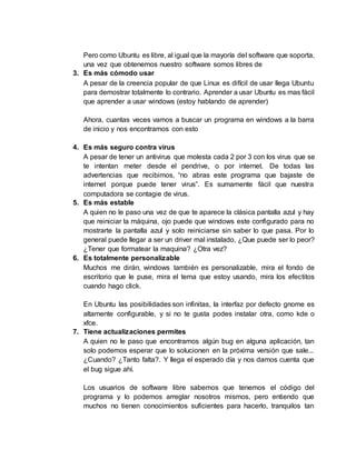 Pero como Ubuntu es libre, al igual que la mayoría del software que soporta,
una vez que obtenemos nuestro software somos libres de
3. Es más cómodo usar
A pesar de la creencia popular de que Linux es difícil de usar llega Ubuntu
para demostrar totalmente lo contrario. Aprender a usar Ubuntu es mas fácil
que aprender a usar windows (estoy hablando de aprender)
Ahora, cuantas veces vamos a buscar un programa en windows a la barra
de inicio y nos encontramos con esto
4. Es más seguro contra virus
A pesar de tener un antivirus que molesta cada 2 por 3 con los virus que se
te intentan meter desde el pendrive, o por internet. De todas las
advertencias que recibimos, “no abras este programa que bajaste de
internet porque puede tener virus”. Es sumamente fácil que nuestra
computadora se contagie de virus.
5. Es más estable
A quien no le paso una vez de que te aparece la clásica pantalla azul y hay
que reiniciar la máquina, ojo puede que windows este configurado para no
mostrarte la pantalla azul y solo reiniciarse sin saber lo que pasa. Por lo
general puede llegar a ser un driver mal instalado, ¿Que puede ser lo peor?
¿Tener que formatear la maquina? ¿Otra vez?
6. Es totalmente personalizable
Muchos me dirán, windows también es personalizable, mira el fondo de
escritorio que le puse, mira el tema que estoy usando, mira los efectitos
cuando hago click.
En Ubuntu las posibilidades son infinitas, la interfaz por defecto gnome es
altamente configurable, y si no te gusta podes instalar otra, como kde o
xfce.
7. Tiene actualizaciones permites
A quien no le paso que encontramos algún bug en alguna aplicación, tan
solo podemos esperar que lo solucionen en la próxima versión que sale...
¿Cuando? ¿Tanto falta?. Y llega el esperado día y nos damos cuenta que
el bug sigue ahí.
Los usuarios de software libre sabemos que tenemos el código del
programa y lo podemos arreglar nosotros mismos, pero entiendo que
muchos no tienen conocimientos suficientes para hacerlo, tranquilos tan
 