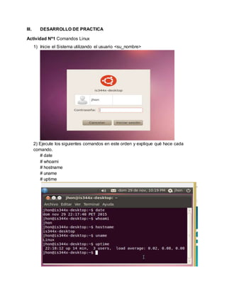 III. DESARROLLO DE PRACTICA
Actividad Nº1 Comandos Linux
1) Inicie el Sistema utilizando el usuario <su_nombre>
2) Ejecute los siguientes comandos en este orden y explique qué hace cada
comando.
# date
# whoami
# hostname
# uname
# uptime
 