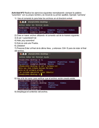 Actividad Nº2 Realice los ejercicios siguientes reemplazando siempre la palabra
“sunombre” con su propio nombre y la inicial de su primer apellido. Ejemplo “carmenq”
1) Use el comando ls para listar los archivos en el directorio actual.
2) Cree un nuevo archivo utilizando el comando cat de la manera siguiente:
3) $ cat > sunombre01.txt
4) Hola ¡soy sunombre!
5) Esto es solo una Prueba.
6) ¡Saludos!
7) Presione Enter al final de la última línea, y entonces Ctrl+ D para de notar el final
del archivo.
8) Use el ls de nuevo para verificar que el archivo recién creado existe.
9) Despliegue el contenido del archivo.
 