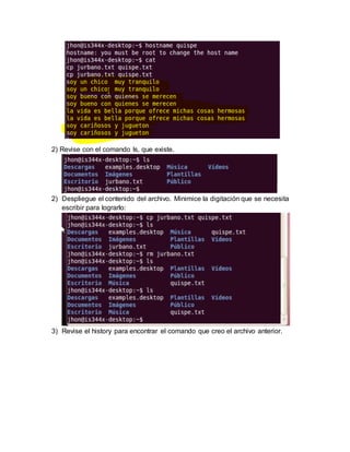 2) Revise con el comando ls, que existe.
2) Despliegue el contenido del archivo. Minimice la digitación que se necesita
escribir para lograrlo:
3) Revise el history para encontrar el comando que creo el archivo anterior.
 