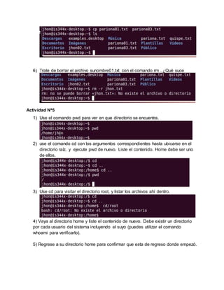 6) Trate de borrar el archivo sunombre01.txt con el comando rm . ¿Qué suce
Actividad Nº5
1) Use el comando pwd para ver en que directorio se encuentra.
2) use el comando cd con los argumentos correspondientes hasta ubicarse en el
directorio raíz, y ejecute pwd de nuevo. Liste el contenido. Home debe ser uno
de ellos.
3) Use cd para visitar el directorio root, y listar los archivos ahí dentro.
4) Vaya al directorio home y liste el contenido de nuevo. Debe existir un directorio
por cada usuario del sistema incluyendo el suyo (puedes utilizar el comando
whoami para verificarlo).
5) Regrese a su directorio home para confirmar que esta de regreso donde empezó.
 