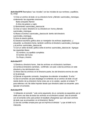 Actividad Nº6 Reemplace “sus iniciales” con las iniciales de sus nombres y apellidos.
Ej. cmqe
1) Cree un archivo de texto en su directorio home y llámelo susiniciales_merengue,
conteniendo las siguientes oraciones:
Baile compadre Ramón
A ritmo de guitarra y cajón
2) Renómbrelo susiniciales_clasicos.txt
3) Cree un nuevo directorio en su directorio en home y llámelo
susiniciales_merengue.
4) Mueva el archivo susiniciales_clasicos.txt dentro del directorio
susiniciales_merengue.
5) Inicie la sesión gráfica
6) Desde el escritorio gráfico abra un manejador de archivos (explorador), y
encuentre su directorio home, también confirme el directorio susiniciales_merengue
y el archivo susiniciales_clasicos.txt.
7) Con un editor de texto gráfico edite el archivo susiniciales_clasicos.txt. Agregue
las siguientes líneas:
Su nombre y su apellido completos
El nombre del Curso
Su Grupo y horario
Actividad Nº7
1) Desde su directorio home , liste los archivos en el directorio /usr/share .
2) Cambie al directorio /usr/share, confírmelo con pwd. Liste los archivos en este
directorio y los del directorio doc.
3) Ahora liste los archivos en el directorio padre, los del directorio encima de este
en la jerarquía.
4) Ejecute el siguiente comando, Asegúrese de entender el resultado: $ echo ˜
5) Use el comando cat para desplegar el contenido de un archivo de texto el cual
reside dentro de su directorio home (cree uno si no existe), usando el sintaxis “˜/”
para referirse a él. No debe importar desde que directorio usted se encuentre para
ejecutar el comando.
Actividad Nº8
1) Utilizando el comodín * solo como argumento de un comando es expandido por el
shell como una lista de todos los archivos en el directorio actual. Use el comodín
con el comando echo para probar el resultado (Asegúrese que solo sean archivos
de texto que se encuentren en el directorio): $echo *
2) Use las comillas simple para que se imprima el símbolo * y que el shell no lo
interprete.
 