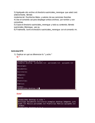 3) Agréguele otro archivo al directorio susiniciales_merengue que usted creó
anteriormente, llámelo
modernos.txt: Escriba los títulos y autores de sus canciones favoritas
4) Use el comando cat para desplegar ambos archivos, por nombre y con
comodines
5) Copie el directorio susiniciales_merengue y todo su contenido, llámelo
susiniciales_Merengue, use cp.
6) Finalmente, borre el directorio susiniciales_merengue con el comando rm.
Actividad Nº9
1) Explicar en qué se diferencian ls * y echo *
ls *
Echo*
 