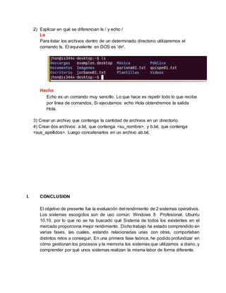 2) Explicar en qué se diferencian ls / y echo /
Ls
Para listar los archivos dentro de un determinado directorio utilizaremos el
comando ls. El equivalente en DOS es 'dir'.
Hecho
Echo es un comando muy sencillo. Lo que hace es repetir todo lo que recibe
por linea de comandos. Si ejecutamos: echo Hola obtendremos la salida
Hola.
3) Crear un archivo que contenga la cantidad de archivos en un directorio.
4) Crear dos archivos: a.txt, que contenga <su_nombre>, y b.txt, que contenga
<sus_apellidos>. Luego concatenarlos en un archivo ab.txt.
I. CONCLUSION
El objetivo de presente fue la evaluación del rendimiento de 2 sistemas operativos.
Los sistemas escogidos son de uso común: Windows 8 Profesional, Ubuntu
10.10, por lo que no se ha buscado qué Sistema de todos los existentes en el
mercado proporciona mejor rendimiento. Dicho trabajo ha estado comprendido en
varias fases, las cuales, estando relacionadas unas con otras, comportaban
distintos retos a conseguir. En una primera fase teórica, he podido profundizar en
cómo gestionan los procesos y la memoria los sistemas que utilizamos a diario, y
comprender por qué unos sistemas realizan la misma labor de forma diferente.
 