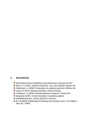 II. BIBLIOGRAFIA
http://fundamentosso.readthedocs.org/en/latest/cap3_procesos.md.html
Perez, J. C. (2001). Sistemas operativos - una vision aplicada. Mcgraw Hill.
Silverschatz, A. (2006). Fundamentos de sistemas operativos. McGraw Hill.
López, M. (2012). Sistemas operativos. Andavira Editora.
Tanenbaum, A. (2009). Sistemas operativos modernos. Prentice Hill.
Burgess,M. (2001). A short introduction to operating systems
WordReference.com. (2015). Abril 2015. Sitio web:
R.J. Schalkoff, Digital Image Processing and Computer Vision, John Willey &
Sons, Inc. (1989)
 