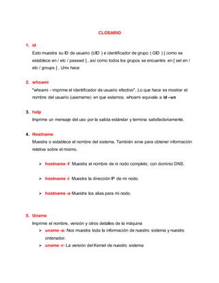 CLOSARIO
1. id
Esto muestra su ID de usuario (UID ) e identificador de grupo ( GID ) [ como se
establece en / etc / passwd ] , así como todos los grupos se encuentra en [ set en /
etc / groups ] . Unix hace
2. whoami
"whoami - imprime el identificador de usuario efectivo". Lo que hace es mostrar el
nombre del usuario (username) en que estamos. whoami equivale a id –un
3. help
Imprime un mensaje del uso por la salida estándar y termina satisfactoriamente.
4. Hostname
Muestra o establece el nombre del sistema. También sirve para obtener información
relativa sobre el mismo.
 hostname -f Muestra el nombre de ni nodo completo, con dominio DNS.
 hostname -i Muestra la dirección IP de mi nodo.
 hostname -a Muestra los alias para mi nodo.
5. Uname
Imprime el nombre, versión y otros detalles de la máquina
 uname -a: Nos muestra toda la información de nuestro sistema y nuestro
ordenador.
 uname -r: La versión del Kernel de nuestro sistema
 