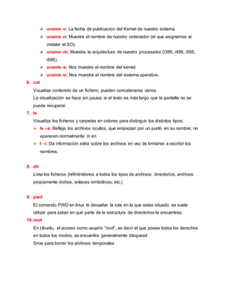  uname -v: La fecha de publicacion del Kernel de nuestro sistema
 uname -n: Muestra el nombre de nuestro ordenador (el que asignamos al
instalar el SO).
 uname -m: Muestra la arquitectura de nuestro procesador (i386, i486, i586,
i686).
 uname -s: Nos muestra el nombre del kernel.
 uname -o: Nos muestra el nombre del sistema operativo.
6. cat
Visualiza contenido de un fichero; pueden concatenarse varios
La visualización se hace sin pausa; si el texto es más largo que la pantalla no se
puede recuperar.
7. ls
Visualiza los ficheros y carpetas en colores para distinguir los distintos tipos.
 ls –a: Refleja los archivos ocultos, que empiezan por un punto en su nombre; no
aparecen normalmente ni en
 l –i: Da información extra sobre los archivos en vez de limitarse a escribir los
nombres.
8. dir
Lista los ficheros (refiriéndonos a todos los tipos de archivos: directorios, archivos
propiamente dichos, enlaces simbólicos, etc.)
9. pwd
El comando PWD en linux te devuelve la ruta en la que estas situado, se suele
utilizar para saber en qué parte de la estructura de directorios te encuentras.
10.root
En Ubuntu, el acceso como usuario "root", es decir el que posee todos los derechos
en todos los modos, se encuentra generalmente bloquead
Sirve para borrar los archivos temporales
 