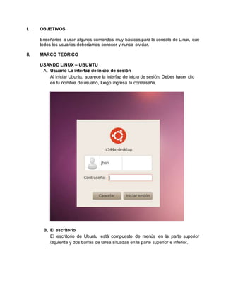I. OBJETIVOS
Enseñarles a usar algunos comandos muy básicos para la consola de Linux, que
todos los usuarios deberíamos conocer y nunca olvidar.
II. MARCO TEORICO
USANDO LINUX – UBUNTU
A. Usuario La interfaz de inicio de sesión
Al iniciar Ubuntu, aparece la interfaz de inicio de sesión. Debes hacer clic
en tu nombre de usuario, luego ingresa tu contraseña.
B. El escritorio
El escritorio de Ubuntu está compuesto de menús en la parte superior
izquierda y dos barras de tarea situadas en la parte superior e inferior.
 