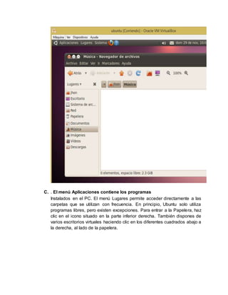 C. . El menú Aplicaciones contiene los programas
Instalados en el PC. El menú Lugares permite acceder directamente a las
carpetas que se utilizan con frecuencia. En principio, Ubuntu solo utiliza
programas libres, pero existen excepciones. Para entrar a la Papelera, haz
clic en el icono situado en la parte inferior derecha. También dispones de
varios escritorios virtuales haciendo clic en los diferentes cuadrados abajo a
la derecha, al lado de la papelera.
 