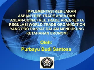IMPLEMENTASI KEBIJAKAN 
ASEAN FREE TRADE AREA DAN 
ASEAN-CHINA FREE TRADE AREA SERTA 
REGULASI WORLD TRADE ORGANIZATION 
YANG PRO RAKYAT DALAM MENDUKUNG 
KETAHANAN EKONOMI 
Oleh: 
Purbayu Budi Santosa 
LOGO 
 