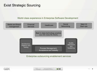 Exist Strategic Sourcing


             World class experience in Enterprise Software Development

  Media and Brand           Financial                                          Social            Web 2.0
                                                     Healthcare
   management               Services                                         Networking          Start-ups


                                        Best in class technology practice
                                            Java, RoR, Adobe RIA, Mobility




                                                                                     Quality
                    Architecture,
                                                                                    Assurance
                    Platform and
                                                                                       and
                       Tooling
                                             Process Management,                    Sustaining
                                            Acceptance and Visibility


                           Enterprise outsourcing enablement services




                                                                                                             8
 
