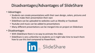 Disadvantages/Advantages of SlideShare
• Advantages
• Students can create presentations with their own design, colors, pictures and
fonts to make their presentation their own
• SlideShare can be uploaded to websites such as Weebly or Facebook
• Youtube and music can be added to presentations
• Many different presentations can be merged into on project on Slideshare
• Disadvantages
• With SlideShare there is no way to animate the slides
• SlideShare is very unfamiliar to students so it might take time to teach them
how to use this tool compared to PowerPoint.
 
