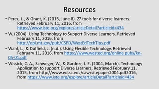 Resources
• Perez, L., & Grant, K. (2015, June 8). 27 tools for diverse learners.
Retrieved February 11, 2016, from
https://www.iste.org/explore/articleDetail?articleid=434
• W. (2004). Using Technology to Support Diverse Learners. Retrieved
February 11, 2016, from
http://opi.mt.gov/pub/CSPD/WestEdTechTips.pdf
• Wahl, L., & Duffield, J. (n.d.). Using Flexible Technology. Retrieved
February 11, 2016, from https://www.wested.org/online pubs/kn-
05-01.pdf
• Wissick, C. A., Schweger, W., & Gardner, J. E. (2004, March). Technology
Application to support Diverse Learners. Retrieved February 11,
2015, from http://www.ed.sc.edu/caw/sitepaper2004.pdf2016,
from https://www.iste.org/explore/articleDetail?articleid=434
 