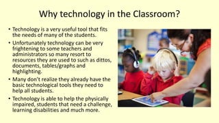 Why technology in the Classroom?
• Technology is a very useful tool that fits
the needs of many of the students.
• Unfortunately technology can be very
frightening to some teachers and
administrators so many resort to
resources they are used to such as dittos,
documents, tables/graphs and
highlighting.
• Many don’t realize they already have the
basic technological tools they need to
help all students.
• Technology is able to help the physically
impaired, students that need a challenge,
learning disabilities and much more.
 