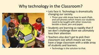 Why technology in the Classroom?
• Lets face it. Technology is dramatically
changing our society.
• Three year olds know how to work iPads
and cell phones which means our students
need to be taught with other resources
besides a book, pen and paper.
• Students are learning so rapidly that if
we don’t challenge them we ultimately
lose their attention.
• Teachers also don’t get to pick their
classroom size which means we may
have a large classroom with a wide array
of students and learners.
• Technology is the solution to that.
 