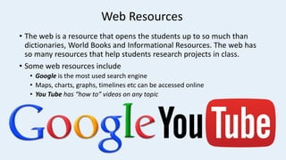 Web Resources
• The web is a resource that opens the students up to so much than
dictionaries, World Books and Informational Resources. The web has
so many resources that help students research projects in class.
• Some web resources include
• Google is the most used search engine
• Maps, charts, graphs, timelines etc can be accessed online
• You Tube has “how to” videos on any topic
 