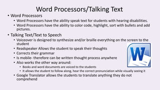 Word Processors/Talking Text
• Word Processors
• Word Processors have the ability speak text for students with hearing disabilities.
• Word Processors have the ability to color code, highlight, sort with bullets and add
pictures.
• Talking Text/Text to Speech
• Voiceover is designed to synthesize and/or braille everything on the screen to the
student
• Readspeaker Allows the student to speak their thoughts
• Corrects their grammar
• Is mobile- therefore can be written thought process anywhere
• Also works the other way around:
• Books and word documents are voiced to the students
• It allows the student to follow along, hear the correct pronunciation while visually seeing it
• Google Translator allows the students to translate anything they do not
comprehend
 
