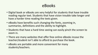 eBooks
• Digital book or eBooks are very helpful for students that have trouble
reading regular text. Students that have vision trouble take longer and
have a harder time reading the texts given.
• eBooks have benefits such changing the fonts, zooming in,
summaries, definitions and the ability to highlight.
• Students that have a hard time seeing can easily pinch the screen to
zoom in.
• There are many websites that offer free online eBooks incase the
teacher/student isn’t able to afford to purchase the book.
• eBooks are portable and more convenient for many
students/teachers.
 