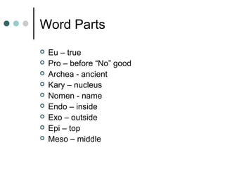 Word Parts
 Eu – true
 Pro – before “No” good
 Archea - ancient
 Kary – nucleus
 Nomen - name
 Endo – inside
 Exo – outside
 Epi – top
 Meso – middle
 