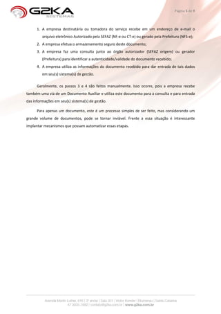 Página 5 de 9



      1. A empresa destinatária ou tomadora do serviço recebe em um endereço de e-mail o
         arquivo eletrônico Autorizado pela SEFAZ (NF-e ou CT-e) ou gerado pela Prefeitura (NFS-e);
      2. A empresa efetua o armazenamento seguro deste documento;
      3. A empresa faz uma consulta junto ao órgão autorizador (SEFAZ origem) ou gerador
         (Prefeitura) para identificar a autenticidade/validade do documento recebido;
      4. A empresa utiliza as informações do documento recebido para dar entrada de tais dados
         em seu(s) sistema(s) de gestão.

      Geralmente, os passos 3 e 4 são feitos manualmente. Isso ocorre, pois a empresa recebe
também uma via de um Documento Auxiliar e utiliza este documento para a consulta e para entrada
das informações em seu(s) sistema(s) de gestão.

      Para apenas um documento, este é um processo simples de ser feito, mas considerando um
grande volume de documentos, pode se tornar inviável. Frente a essa situação é interessante
implantar mecanismos que possam automatizar essas etapas.
 