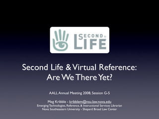 Second Life  Virtual Reference:
      Are We There Yet?
             AALL Annual Meeting 2008, Session G-5

            Meg Kribble - kribblem@nsu.law.nova.edu
    Emerging Technologies, Reference,  Instructional Services Librarian
       Nova Southeastern University - Shepard Broad Law Center
 