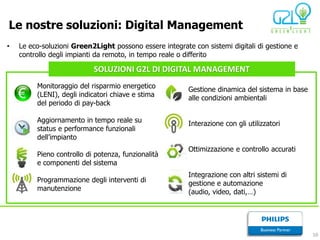 Le nostre soluzioni: Digital Management
•   Le eco-soluzioni Green2Light possono essere integrate con sistemi digitali di gestione e
    controllo degli impianti da remoto, in tempo reale o differito

                           SOLUZIONI G2L DI DIGITAL MANAGEMENT
         Monitoraggio del risparmio energetico           Gestione dinamica del sistema in base
         (LENI), degli indicatori chiave e stima         alle condizioni ambientali
         del periodo di pay-back

         Aggiornamento in tempo reale su                 Interazione con gli utilizzatori
         status e performance funzionali
         dell’impianto
                                                         Ottimizzazione e controllo accurati
         Pieno controllo di potenza, funzionalità
         e componenti del sistema
                                                         Integrazione con altri sistemi di
         Programmazione degli interventi di              gestione e automazione
         manutenzione                                    (audio, video, dati,…)




                                                                                                 10
 