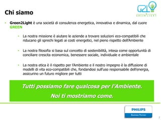 Chi siamo
•   Green2Light è una società di consulenza energetica, innovativa e dinamica, dal cuore
    GREEN

        •   La nostra missione è aiutare le aziende a trovare soluzioni eco-compatibili che
            riducano gli sprechi legati ai costi energetici, nel pieno rispetto dell’Ambiente

        •   La nostra filosofia si basa sul concetto di sostenibilità, intesa come opportunità di
            conciliare crescita economica, benessere sociale, individuale e ambientale

        •   La nostra etica è il rispetto per l’Ambiente e il nostro impegno è la diffusione di
            modelli di vita eco-compatibili che, fondandosi sull’uso responsabile dell’energia,
            assicurino un futuro migliore per tutti


            Tutti possiamo fare qualcosa per l’Ambiente.
                              Noi ti mostriamo come.


                                                                                                    2
 