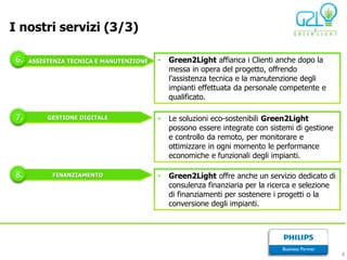I nostri servizi (3/3)

 6.   ASSISTENZA TECNICA E MANUTENZIONE   •   Green2Light affianca i Clienti anche dopo la
                                              messa in opera del progetto, offrendo
                                              l’assistenza tecnica e la manutenzione degli
                                              impianti effettuata da personale competente e
                                              qualificato.

 7.        GESTIONE DIGITALE              •   Le soluzioni eco-sostenibili Green2Light
                                              possono essere integrate con sistemi di gestione
                                              e controllo da remoto, per monitorare e
                                              ottimizzare in ogni momento le performance
                                              economiche e funzionali degli impianti.

 8.         FINANZIAMENTO                 •   Green2Light offre anche un servizio dedicato di
                                              consulenza finanziaria per la ricerca e selezione
                                              di finanziamenti per sostenere i progetti o la
                                              conversione degli impianti.




                                                                                                  8
 