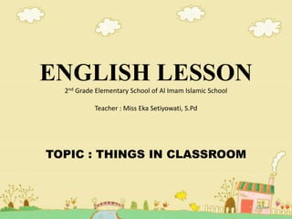 ENGLISH LESSON
2nd Grade Elementary School of Al Imam Islamic School
Teacher : Miss Eka Setiyowati, S.Pd
TOPIC : THINGS IN CLASSROOM
 