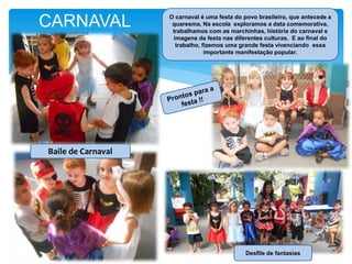 CARNAVAL O carnaval é uma festa do povo brasileiro, que antecede a
quaresma. Na escola exploramos a data comemorativa,
trabalhamos com as marchinhas, história do carnaval e
imagens da festa nas diferentes culturas. E ao final do
trabalho, fizemos uma grande festa vivenciando essa
importante manifestação popular.
Baile de Carnaval
Desfile de fantasias
 