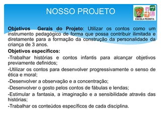 Objetivos Gerais do Projeto: Utilizar os contos como um
instrumento pedagógico de forma que possa contribuir ilimitada e
diretamente para a formação da construção da personalidade da
criança de 3 anos.
Objetivos específicos:
-Trabalhar histórias e contos infantis para alcançar objetivos
previamente definidos;
-Utilizar os contos para desenvolver progressivamente o senso de
ética e moral;
-Desenvolver a observação e a concentração;
-Desenvolver o gosto pelos contos de fábulas e lendas;
-Estimular a fantasia, a imaginação e a sensibilidade através das
histórias;
-Trabalhar os conteúdos específicos de cada disciplina.
NOSSO PROJETO
 