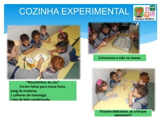 COZINHA EXPERIMENTAL
“Biscoitinhos do céu”
Foram feitos para nossa festa.
500g de maisena;
2 colheres de manteiga;
1 lata de leite condensado.
Colocamos a mão na massa.
Ficaram deliciosos, as crianças
adoraram!!!
 