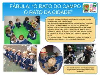 FÁBULA: “O RATO DO CAMPO E
O RATO DA CIDADE”
Primeiro, numa roda na sala, expliquei às crianças o que é
uma fábula e qual o seu objetivo..
“As fábulas são pequenas histórias que transmitem uma lição
de moral. Os personagens das fábulas são geralmente
animais, que representam características típicas dos seres
humanos, como o egoísmo, a ingenuidade, a esperteza, a
vaidade, a mentira. A fábula é uma das mais antigas formas
de narrativa. A fábula se divide em 2 partes: a história e a
moral.”
Em seguida contei “O rato do campo e o rato da cidade”. E
finalizamos conversando sobre a moral da história.
Nos transformamos em rato do campo e
imaginamos que estávamos na fazenda,
zona rural .
 