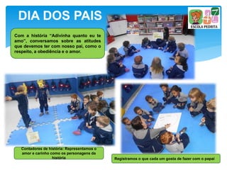 Com a história “Adivinha quanto eu te
amo”, conversamos sobre as atitudes
que devemos ter com nosso pai, como o
respeito, a obediência e o amor.
DIA DOS PAIS
Registramos o que cada um gosta de fazer com o papai
Contadores de história: Representamos o
amor e carinho como os personagens da
história
 