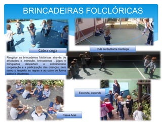 BRINCADEIRAS FOLCLÓRICAS
Resgatar as brincadeiras folclóricas através de
atividades e interação, brincadeiras , jogos e
brinquedos despertam a solidariedade
cooperação e a participação das crianças, bem
como o respeito as regras e ao outro de forma
lúdica e prazerosa.
Passa Anel
Pula corda/Barra manteiga
Cabra cega
Esconde- esconde
 