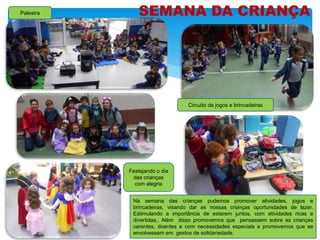 SEMANA DA CRIANÇA
Na semana das crianças pudemos promover atividades, jogos e
brincadeiras, visando dar as nossas crianças oportunidades de lazer.
Estimulando a importância de estarem juntos, com atividades ricas e
divertidas,. Além disso promovemos que pensassem sobre as crianças
carentes, doentes e com necessidades especiais e promovemos que se
envolvessem em gestos de solidariedade.
Palestra
Festejando o dia
das crianças
com alegria
Circuito de jogos e brincadeiras
 