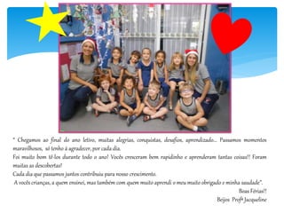 “ Chegamos ao final do ano letivo, muitas alegrias, conquistas, desafios, aprendizado... Passamos momentos
maravilhosos, só tenho á agradecer, por cada dia.
Foi muito bom tê-los durante todo o ano! Vocês cresceram bem rapidinho e aprenderam tantas coisas!! Foram
muitas as descobertas!
Cada dia que passamos juntos contribuiu para nosso crescimento.
A vocês crianças, a quem ensinei, mas também com quem muito aprendi o meu muito obrigado e minha saudade”.
Boas Férias!!
Beijos Profª Jacqueline
 
