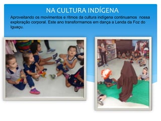 NA CULTURA INDÍGENA
Aproveitando os movimentos e ritmos da cultura indígena continuamos nossa
exploração corporal. Este ano transformamos em dança a Lenda da Foz do
Iguaçu.
 