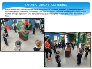 ENSAIOS PARA A FESTA JUNINA
Preparando a festa junina já introduzimos o trabalho com o folclore brasileiro, rico em movimentos,
músicas,símbolos, estórias e criatividade. Este ano estudamos o folclore do interior do Estado de São
Paulo e o Grupo 2 preparou uma dança sertaneja que contempla o homem pecuarista do interior: O
Peão .
 