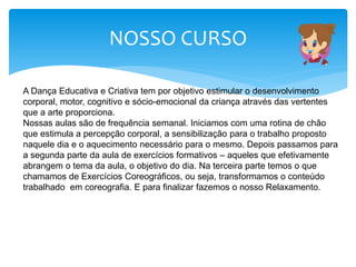 NOSSO CURSO
A Dança Educativa e Criativa tem por objetivo estimular o desenvolvimento
corporal, motor, cognitivo e sócio-emocional da criança através das vertentes
que a arte proporciona.
Nossas aulas são de frequência semanal. Iniciamos com uma rotina de chão
que estimula a percepção corporal, a sensibilização para o trabalho proposto
naquele dia e o aquecimento necessário para o mesmo. Depois passamos para
a segunda parte da aula de exercícios formativos – aqueles que efetivamente
abrangem o tema da aula, o objetivo do dia. Na terceira parte temos o que
chamamos de Exercícios Coreográficos, ou seja, transformamos o conteúdo
trabalhado em coreografia. E para finalizar fazemos o nosso Relaxamento.
 