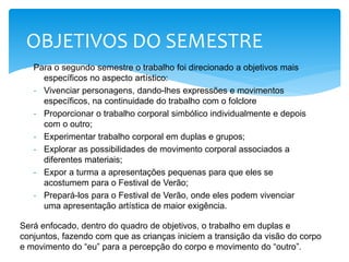 Para o segundo semestre o trabalho foi direcionado a objetivos mais
específicos no aspecto artístico:
- Vivenciar personagens, dando-lhes expressões e movimentos
específicos, na continuidade do trabalho com o folclore
- Proporcionar o trabalho corporal simbólico individualmente e depois
com o outro;
- Experimentar trabalho corporal em duplas e grupos;
- Explorar as possibilidades de movimento corporal associados a
diferentes materiais;
- Expor a turma a apresentações pequenas para que eles se
acostumem para o Festival de Verão;
- Prepará-los para o Festival de Verão, onde eles podem vivenciar
uma apresentação artística de maior exigência.
OBJETIVOS DO SEMESTRE
Será enfocado, dentro do quadro de objetivos, o trabalho em duplas e
conjuntos, fazendo com que as crianças iniciem a transição da visão do corpo
e movimento do “eu” para a percepção do corpo e movimento do “outro”.
 