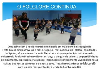 O FOLCLORE CONTINUA
O trabalho com o Folclore Brasileiro iniciado em maio com a introdução da
Festa Junina ainda atravessa o mês de agosto , mês nacional do Folclore, com lendas
indígenas, africanas e com a vasta literatura a esse respeito. Aproveitar o vasto
universo do Folclore Brasileiro é levar a criança a um grande universo de possibilidades
de movimento, expressões,criatividade, imaginação e conhecimento vivencial da nossa
cultura dos nossos costumes e do nosso povo. Trabalhamos a dança do Maculelê
com sua rica movimentação; a lenda do Bumba meu Boi
 