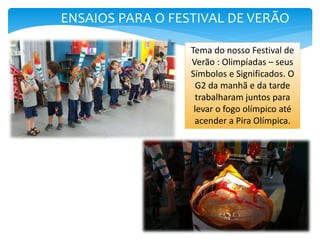 ENSAIOS PARA O FESTIVAL DE VERÃO
Tema do nosso Festival de
Verão : Olimpíadas – seus
Símbolos e Significados. O
G2 da manhã e da tarde
trabalharam juntos para
levar o fogo olímpico até
acender a Pira Olímpica.
 